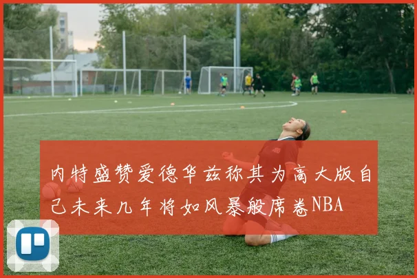 内特盛赞爱德华兹称其为高大版自己未来几年将如风暴般席卷NBA