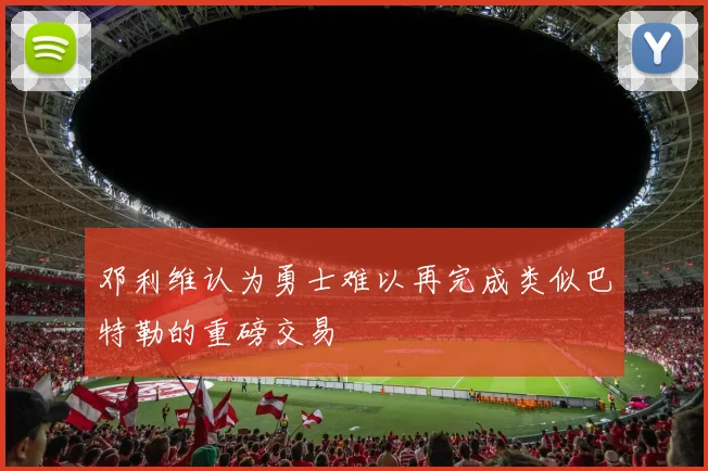 邓利维认为勇士难以再完成类似巴特勒的重磅交易