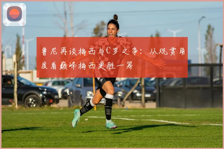 鲁尼再谈梅西与C罗之争：从观赏角度看巅峰梅西更胜一筹