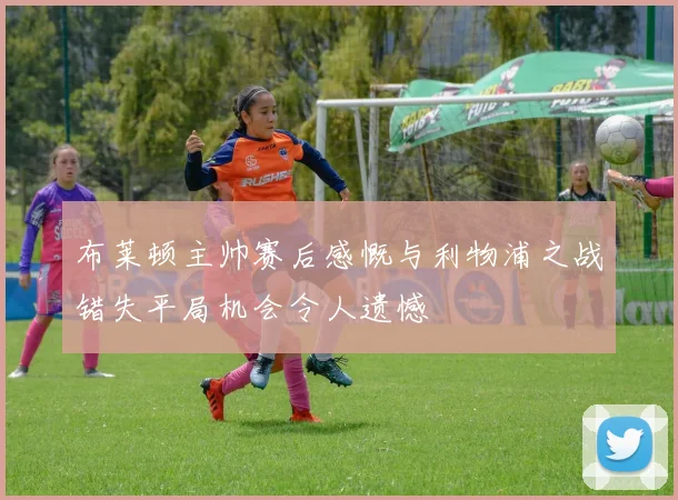 布莱顿主帅赛后感慨与利物浦之战错失平局机会令人遗憾