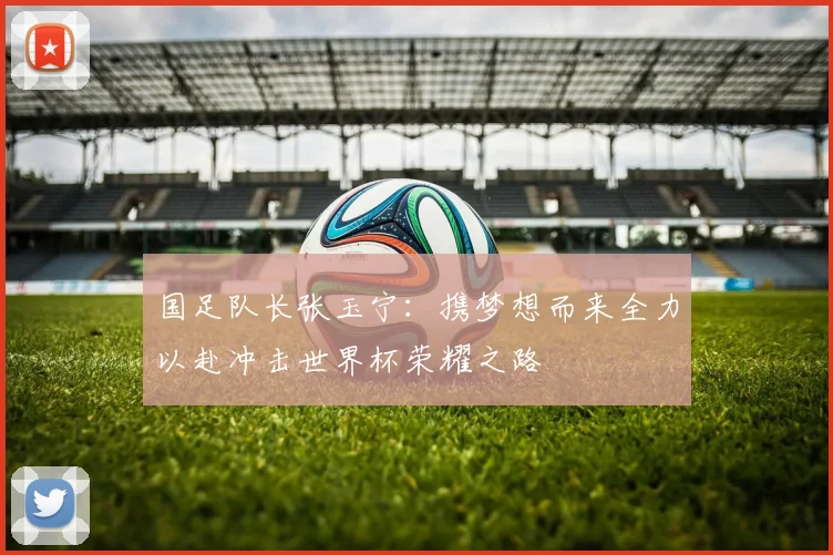 国足队长张玉宁：携梦想而来全力以赴冲击世界杯荣耀之路