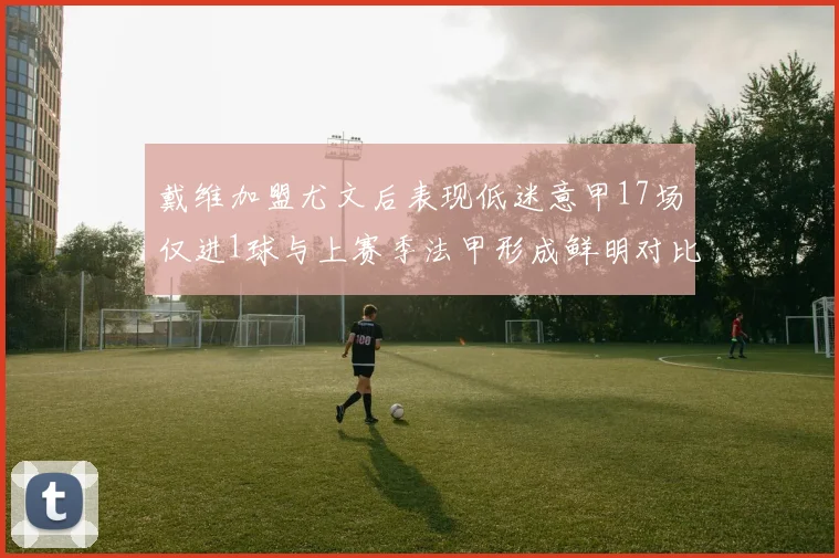 戴维加盟尤文后表现低迷意甲17场仅进1球与上赛季法甲形成鲜明对比