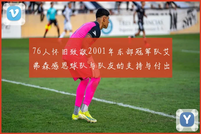 76人怀旧致敬2001年东部冠军队艾弗森感恩球队与队友的支持与付出