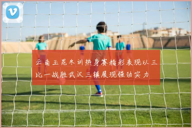 云南玉昆冬训热身赛精彩表现以三比一战胜武汉三镇展现强劲实力