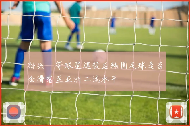 孙兴慜等球星退役后韩国足球是否会滑落至亚洲二流水平