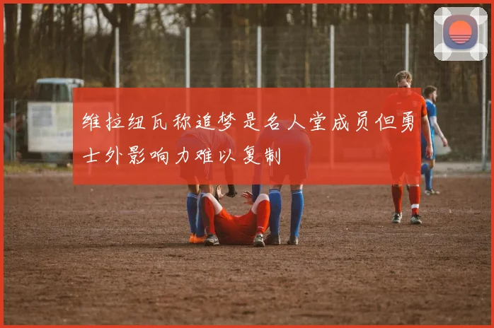 维拉纽瓦称追梦是名人堂成员但勇士外影响力难以复制