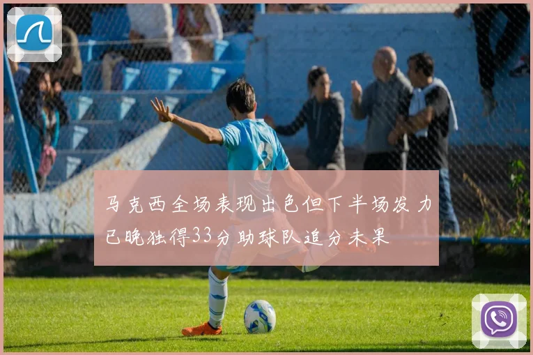 马克西全场表现出色但下半场发力已晚独得33分助球队追分未果