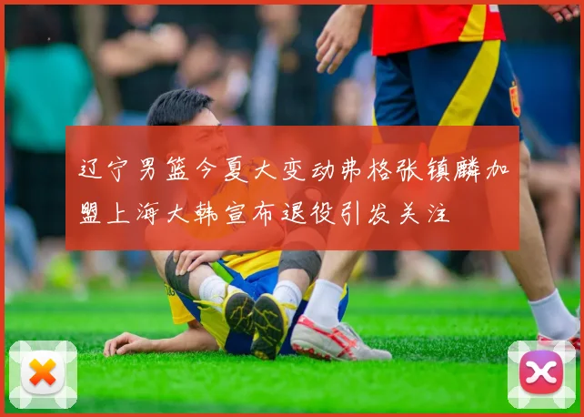 辽宁男篮今夏大变动弗格张镇麟加盟上海大韩宣布退役引发关注