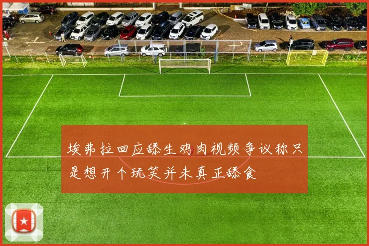 埃弗拉回应舔生鸡肉视频争议称只是想开个玩笑并未真正舔食