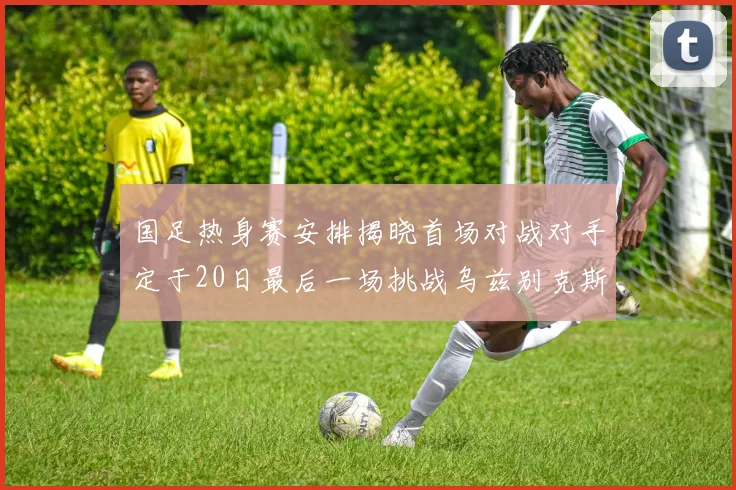 国足热身赛安排揭晓首场对战对手定于20日最后一场挑战乌兹别克斯坦