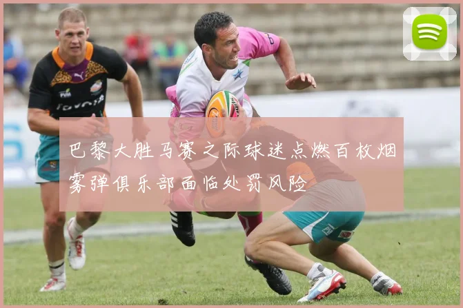 巴黎大胜马赛之际球迷点燃百枚烟雾弹俱乐部面临处罚风险