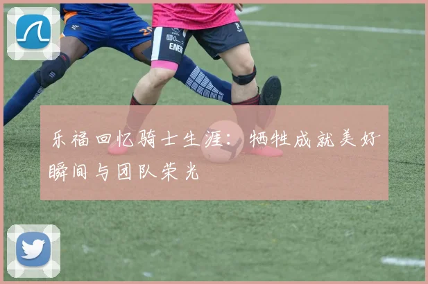 乐福回忆骑士生涯：牺牲成就美好瞬间与团队荣光