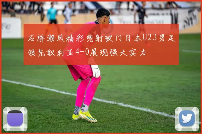 石桥濑风精彩兜射破门日本U23男足领先叙利亚4-0展现强大实力