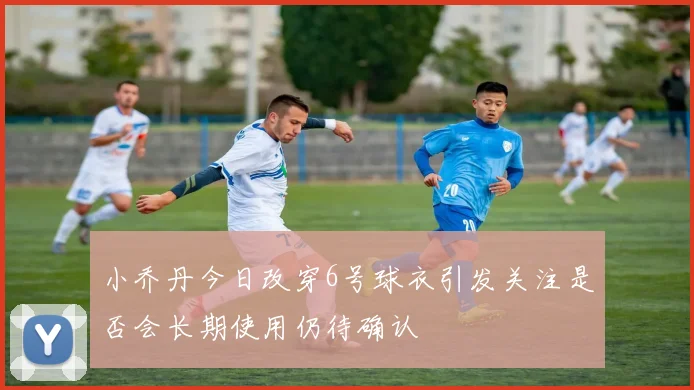 小乔丹今日改穿6号球衣引发关注是否会长期使用仍待确认