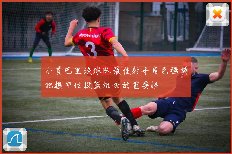 小贾巴里谈球队最佳射手角色强调把握空位投篮机会的重要性