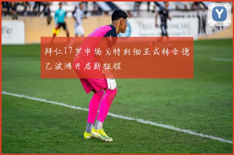 拜仁17岁中场戈特利彻正式转会德乙波鸿开启新征程