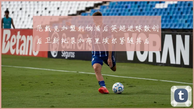 范戴克加盟利物浦后英超进球数创后卫新纪录加布里埃尔紧随其后