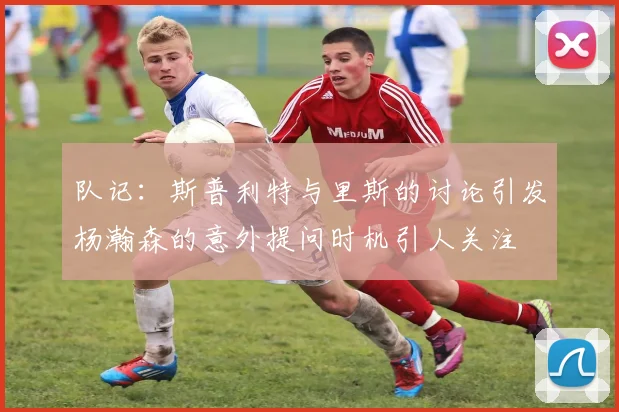 队记：斯普利特与里斯的讨论引发杨瀚森的意外提问时机引人关注