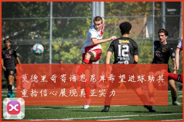 莫德里奇寄语恩昆库希望进球助其重拾信心展现真正实力