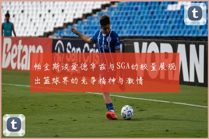 帕金斯谈爱德华兹与SGA的较量展现出篮球界的竞争精神与激情