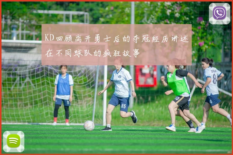 KD回顾离开勇士后的夺冠经历讲述在不同球队的疯狂故事