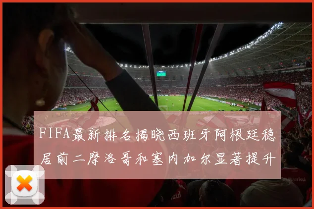 FIFA最新排名揭晓西班牙阿根廷稳居前二摩洛哥和塞内加尔显著提升