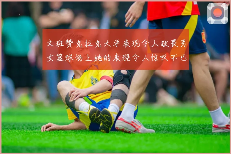 文班赞克拉克大学表现令人敬畏男女篮球场上她的表现令人惊叹不已
