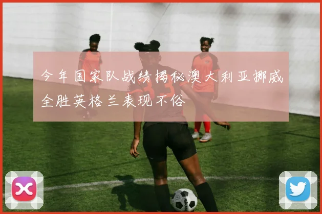 今年国家队战绩揭秘澳大利亚挪威全胜英格兰表现不俗