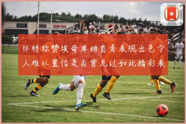 怀特称赞埃奇库姆首秀表现出色令人难以置信是否曾见过如此精彩表现