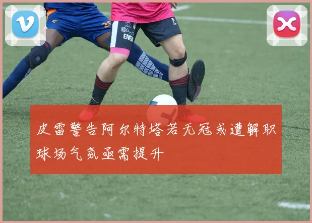 皮雷警告阿尔特塔若无冠或遭解职球场气氛亟需提升