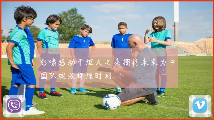 彭啸感动于烟火之美期待未来为中国队绽放辉煌时刻