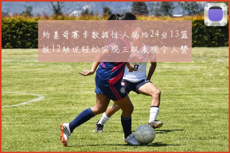 约基奇赛季数据惊人场均24分13篮板12助攻轻松实现三双表现令人赞叹