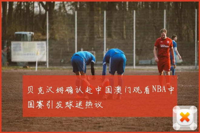 贝克汉姆确认赴中国澳门观看NBA中国赛引发球迷热议