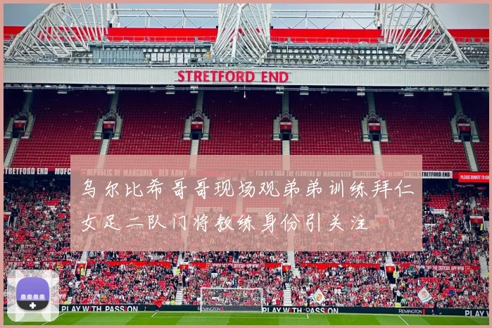 乌尔比希哥哥现场观弟弟训练拜仁女足二队门将教练身份引关注
