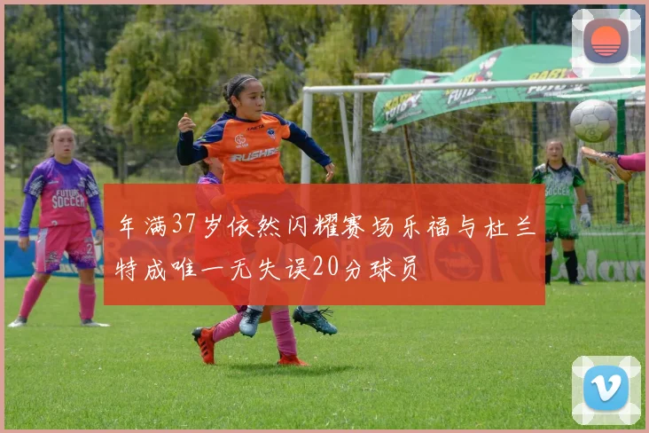 年满37岁依然闪耀赛场乐福与杜兰特成唯一无失误20分球员