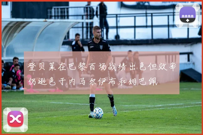 登贝莱在巴黎百场战绩出色但效率仍逊色于内马尔伊布和姆巴佩